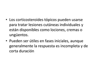 • Los corticosteroides tópicos pueden usarse
para tratar lesiones cutáneas individuales y
están disponibles como lociones, cremas o
ungüentos.
• Pueden ser útiles en fases iniciales, aunque
generalmente la respuesta es incompleta y de
corta duración
 