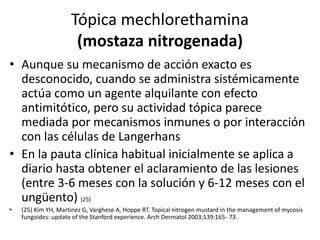 Tópica mechlorethamina
(mostaza nitrogenada)
• Aunque su mecanismo de acción exacto es
desconocido, cuando se administra sistémicamente
actúa como un agente alquilante con efecto
antimitótico, pero su actividad tópica parece
mediada por mecanismos inmunes o por interacción
con las células de Langerhans
• En la pauta clínica habitual inicialmente se aplica a
diario hasta obtener el aclaramiento de las lesiones
(entre 3-6 meses con la solución y 6-12 meses con el
ungüento) (25)
• (25) Kim YH, Martinez G, Varghese A, Hoppe RT. Topical nitrogen mustard in the management of mycosis
fungoides: update of the Stanford experience. Arch Dermatol 2003;139:165- 73.
 