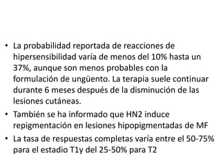 • La probabilidad reportada de reacciones de
hipersensibilidad varía de menos del 10% hasta un
37%, aunque son menos probables con la
formulación de ungüento. La terapia suele continuar
durante 6 meses después de la disminución de las
lesiones cutáneas.
• También se ha informado que HN2 induce
repigmentación en lesiones hipopigmentadas de MF
• La tasa de respuestas completas varía entre el 50-75%
para el estadio T1y del 25-50% para T2
 