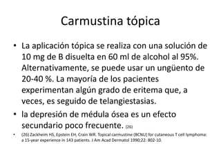 Carmustina tópica
• La aplicación tópica se realiza con una solución de
10 mg de B disuelta en 60 ml de alcohol al 95%.
Alternativamente, se puede usar un ungüento de
20-40 %. La mayoría de los pacientes
experimentan algún grado de eritema que, a
veces, es seguido de telangiestasias.
• la depresión de médula ósea es un efecto
secundario poco frecuente. (26)
• (26) Zackheim HS, Epstein EH, Crain WR. Topical carmustine (BCNU) for cutaneous T cell lymphoma:
a 15-year experience in 143 patients. J Am Acad Dermatol 1990;22: 802-10.
 