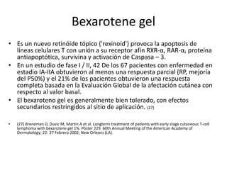 Bexarotene gel
• Es un nuevo retinóide tópico ('rexinoid') provoca la apoptosis de
líneas celulares T con unión a su receptor afín RXR-α, RAR-α, proteína
antiapoptótica, survivina y activación de Caspasa – 3.
• En un estudio de fase I / II, 42 De los 67 pacientes con enfermedad en
estadio IA-IIA obtuvieron al menos una respuesta parcial (RP, mejoría
del P50%) y el 21% de los pacientes obtuvieron una respuesta
completa basada en la Evaluación Global de la afectación cutánea con
respecto al valor basal.
• El bexaroteno gel es generalmente bien tolerado, con efectos
secundarios restringidos al sitio de aplicación. (27)
• (27) Breneman D, Duvic M, Martin A et al. Longterm treatment of patients with early stage cutaneous T-cell
lymphoma with bexarotene gel 1%. Póster 229. 60th Annual Meeting of the American Academy of
Dermatology; 22- 27 Febrero 2002; New Orleans (LA).
 