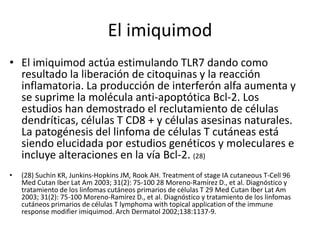 El imiquimod
• El imiquimod actúa estimulando TLR7 dando como
resultado la liberación de citoquinas y la reacción
inflamatoria. La producción de interferón alfa aumenta y
se suprime la molécula anti-apoptótica Bcl-2. Los
estudios han demostrado el reclutamiento de células
dendríticas, células T CD8 + y células asesinas naturales.
La patogénesis del linfoma de células T cutáneas está
siendo elucidada por estudios genéticos y moleculares e
incluye alteraciones en la vía Bcl-2. (28)
• (28) Suchin KR, Junkins-Hopkins JM, Rook AH. Treatment of stage IA cutaneous T-Cell 96
Med Cutan Iber Lat Am 2003; 31(2): 75-100 28 Moreno-Ramírez D., et al. Diagnóstico y
tratamiento de los linfomas cutáneos primarios de células T 29 Med Cutan Iber Lat Am
2003; 31(2): 75-100 Moreno-Ramírez D., et al. Diagnóstico y tratamiento de los linfomas
cutáneos primarios de células T lymphoma with topical application of the immune
response modifier imiquimod. Arch Dermatol 2002;138:1137-9.
 
