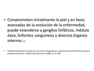 • Comprometen inicialmente la piel y en fases
avanzadas de la evolución de la enfermedad,
puede extenderse a ganglios linfáticos, médula
ósea, linfocitos sanguíneos y diversos órganos
internos (3).
• (3) Moreno-Ramírez D, Herrera A, Camacho F. Diagnóstico y tratamiento de los linfomas cutáneos
primarios de células T. Med Cutan Iber Lat Am 2003; 31:75-100.
 