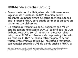 • En contraste con los UVA, el uso de UVB no requiere
ingestión de psoraleno. La UVB también puede
presentar un menor riesgo de carcinogénesis cutánea
que la terapia PUVA, pero puede ser menos efectiva en
pacientes con piel oscura.
• Un estudio retrospectivo de 56 pacientes con MF en
estadio temprano (estadio 1A y 1B) sugirió que los UVB
de banda estrecha son al menos tan efectivos, si no
más, que el PUVA en términos de respuesta y intervalo
sin recidiva. El UVB de banda estrecha parece ser un
tratamiento efectivo para la MF en estadio temprano,
con ventajas sobre los UVB de banda ancha y PUVA. (29)
• (29) Hofer A, Cerroni L, Kerl H, Wolf P. Narrowband (311-nm) UV-B therapy for small plaque
parapsoriasis and early-stage mycosis fungoides. Arch Dermatol 1999;135: 1377-80.
UVB-banda estrecha (UVB-BE)
 