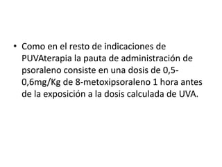• Como en el resto de indicaciones de
PUVAterapia la pauta de administración de
psoraleno consiste en una dosis de 0,5-
0,6mg/Kg de 8-metoxipsoraleno 1 hora antes
de la exposición a la dosis calculada de UVA.
 