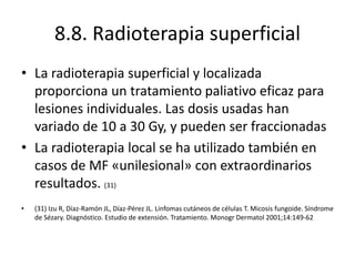 8.8. Radioterapia superficial
• La radioterapia superficial y localizada
proporciona un tratamiento paliativo eficaz para
lesiones individuales. Las dosis usadas han
variado de 10 a 30 Gy, y pueden ser fraccionadas
• La radioterapia local se ha utilizado también en
casos de MF «unilesional» con extraordinarios
resultados. (31)
• (31) Izu R, Díaz-Ramón JL, Díaz-Pérez JL. Linfomas cutáneos de células T. Micosis fungoide. Síndrome
de Sézary. Diagnóstico. Estudio de extensión. Tratamiento. Monogr Dermatol 2001;14:149-62
 