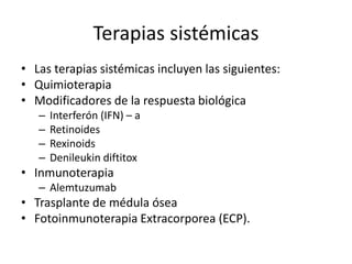Terapias sistémicas
• Las terapias sistémicas incluyen las siguientes:
• Quimioterapia
• Modificadores de la respuesta biológica
– Interferón (IFN) – a
– Retinoides
– Rexinoids
– Denileukin diftitox
• Inmunoterapia
– Alemtuzumab
• Trasplante de médula ósea
• Fotoinmunoterapia Extracorporea (ECP).
 