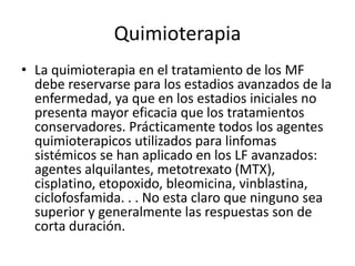 Quimioterapia
• La quimioterapia en el tratamiento de los MF
debe reservarse para los estadios avanzados de la
enfermedad, ya que en los estadios iniciales no
presenta mayor eficacia que los tratamientos
conservadores. Prácticamente todos los agentes
quimioterapicos utilizados para linfomas
sistémicos se han aplicado en los LF avanzados:
agentes alquilantes, metotrexato (MTX),
cisplatino, etopoxido, bleomicina, vinblastina,
ciclofosfamida. . . No esta claro que ninguno sea
superior y generalmente las respuestas son de
corta duración.
 