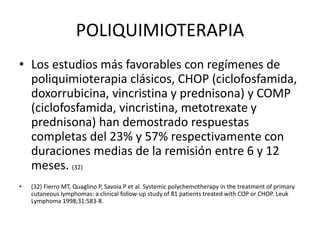 POLIQUIMIOTERAPIA
• Los estudios más favorables con regímenes de
poliquimioterapia clásicos, CHOP (ciclofosfamida,
doxorrubicina, vincristina y prednisona) y COMP
(ciclofosfamida, vincristina, metotrexate y
prednisona) han demostrado respuestas
completas del 23% y 57% respectivamente con
duraciones medias de la remisión entre 6 y 12
meses. (32)
• (32) Fierro MT, Quaglino P, Savoia P et al. Systemic polychemotherapy in the treatment of primary
cutaneous lymphomas: a clinical follow-up study of 81 patients treated with COP or CHOP. Leuk
Lymphoma 1998;31:583-8.
 