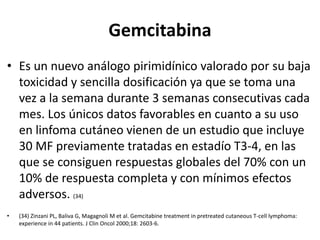 Gemcitabina
• Es un nuevo análogo pirimidínico valorado por su baja
toxicidad y sencilla dosificación ya que se toma una
vez a la semana durante 3 semanas consecutivas cada
mes. Los únicos datos favorables en cuanto a su uso
en linfoma cutáneo vienen de un estudio que incluye
30 MF previamente tratadas en estadío T3-4, en las
que se consiguen respuestas globales del 70% con un
10% de respuesta completa y con mínimos efectos
adversos. (34)
• (34) Zinzani PL, Baliva G, Magagnoli M et al. Gemcitabine treatment in pretreated cutaneous T-cell lymphoma:
experience in 44 patients. J Clin Oncol 2000;18: 2603-6.
 