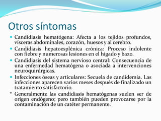 Otros síntomas 
 
Candidiasis hematógena: Afecta a los tejidos profundos, vísceras abdominales, corazón, huesos y al cerebro. 
 
Candidiasis hepatoesplénica crónica: Proceso indolente con fiebre y numerosas lesiones en el hígado y bazo. 
 
Candidiasis del sistema nervioso central: Consecuencia de una enfermedad hematógena o asociada a intervenciones neuroquirúrgicas. 
 
Infecciones óseas y articulares: Secuela de candidemia. Las infecciones aparecen varios meses después de finalizado un tratamiento satisfactorio. 
* Generalmente las candidiasis hematógenas suelen ser de origen endógeno; pero también pueden provocarse por la contaminación de un catéter permanente.  
