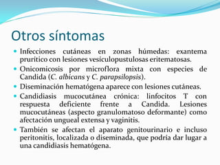 Otros síntomas 
 
Infecciones cutáneas en zonas húmedas: exantema prurítico con lesiones vesículopustulosas eritematosas. 
 
Onicomicosis por microflora mixta con especies de Candida (C. albicans y C. parapsilopsis). 
 
Diseminación hematógena aparece con lesiones cutáneas. 
 
Candidiasis mucocutánea crónica: linfocitos T con respuesta deficiente frente a Candida. Lesiones mucocutáneas (aspecto granulomatoso deformante) como afectación ungueal extensa y vaginitis. 
 
También se afectan el aparato genitourinario e incluso peritonitis, localizada o diseminada, que podría dar lugar a una candidiasis hematógena.  
