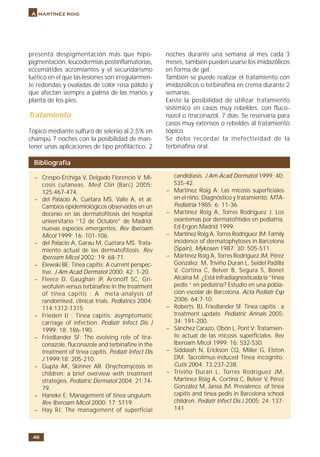 46
A martínez roig
presenta despigmentación más que hipo-
pigmentación, leucodermias postinflamatorias,
eccemátides acromiantes y el secundarismo
luético en el que las lesiones son irregularmen-
te redondas y ovaladas de color rosa pálido y
que afectan siempre a palma de las manos y
planta de los pies.
Tratamiento
Tópico mediante sulfuro de selenio al 2,5% en
champú 7 noches con la posibilidad de man-
tener unas aplicaciones de tipo profiláctico, 2
noches durante una semana al mes cada 3
meses, también pueden usarse los imidazólicos
en forma de gel.
También se puede realizar el tratamiento con
imidazólicos o terbinafina en crema durante 2
semanas.
Existe la posibilidad de utilizar tratamiento
sistémico en casos muy rebeldes, con fluco-
nazol o itraconazol, 7 días. Se reservaría para
casos muy extensos o rebeldes al tratamiento
tópico.
Se debe recordar la inefectividad de la
terbinafina oral.
Bibliografía
– Crespo-Erchiga V, Delgado Florencio V. Mi-
cosis cutáneas. Med Clin (Barc) 2005;
125:467-474.
– del Palacio A, Cuétara MS, Valle A, et al:
Cambios epidemiológicos observados en un
decenio en las dermatofitosis del hospital
universitario “12 de Octubre” de Madrid:
nuevas especies emergentes. Rev Iberoam
Micol 1999; 16: 101-106.
– del Palacio A, Garau M, Cuétara MS. Trata-
miento actual de las dermatofitosis. Rev
Iberoam Micol 2002; 19: 68-71.
– Elewski BE: Tinea capitis: A current perspec-
tive. J Am Acad Dermatol 2000; 42: 1-20.
– Fleece D, Gaughan JP, Aronoff SC. Gri-
seofulvin versus terbinafine in the treatment
of tinea capitis : A meta-analysis of
randomised, clinical trials. Pediatrics 2004;
114:1312-1315
– Frieden IJ : Tinea capitis: asymptomatic
carriage of infection. Pediatr Infect Dis J
1999; 18: 186-190.
– Friedlander SF: The evolving role of itra-
conazole, fluconazole and terbinafine in the
treatment of tinea capitis. Pediatr Infect Dis
J 1999;18: 205-210.
– Gupta AK, Skinner AR. Onychomycosis in
children: a brief overview with treatment
strategies. Pediatric Dermatol 2004; 21:74-
79.
– Haneke E: Management of tinea unguium.
Rev Iberoam Micol 2000; 17: S119.
– Hay RJ: The management of superficial
candidiasis. J Am Acad Dermatol 1999; 40:
S35-42.
– Martínez Roig A: Las micosis superficiales
en el niño. Diagnóstico y tratamiento. MTA-
Pediatría 1985; 6: 11-36.
– Martínez Roig A, Torres Rodríguez J: Los
exantemas por dermatofítides en pediatría.
Ed Ergon Madrid 1999.
– Martínez Roig A, Torres Rodríguez JM: Family
incidence of dermatophytoses in Barcelona
(Spain). Mykosen 1987; 30: 505-511.
– Martínez Roig A, Torres Rodríguez JM, Pérez
González M, Triviño Duran L, Seidel Padilla
V, Cortina C, Belver B, Segura S, Bonet
Alcaina M. ¿Está infradiagnosticada la “tinea
pedis “ en pediatría? Estudio en una pobla-
ción escolar de Barcelona. Acta Pediatr Esp
2006; 64:7-10.
– Roberts BJ, Friedlander SF. Tinea capitis : a
treatment update. Pediatric Annals 2005;
34: 191-200.
– Sánchez Carazo, Obón L, Pont V: Tratamien-
to actual de las micosis superficiales. Rev
Iberoam Micol 1999; 16: S32-S30.
– Siddaiah N, Erickson CQ, Miller G, Elston
DM. Tacrolimus-induced Tinea incognito.
Cutis 2004; 73:237-238.
– Triviño Duran L, Torres Rodríguez JM,
Martínez Roig A, Cortina C, Belver V, Pérez
González M, Jansa JM. Prevalence of tinea
capitis and tinea pedis in Barcelona school
children. Pediatr Infect Dis J 2005; 24: 137-
141.
 