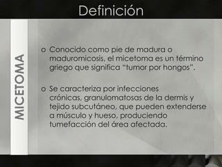 DefiniciónConocido como pie de madura o maduromicosis, el micetoma es un término griego que significa “tumor por hongos”.Se caracteriza por infecciones crónicas, granulomatosas de la dermis y tejido subcutáneo, que pueden extenderse a músculo y hueso, produciendo tumefacción del área afectada.MICETOMA