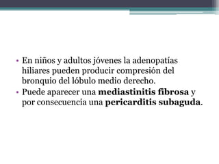 • En niños y adultos jóvenes la adenopatías
  hiliares pueden producir compresión del
  bronquio del lóbulo medio derecho.
• Puede aparecer una mediastinitis fibrosa y
  por consecuencia una pericarditis subaguda.
 