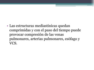 • Las estructuras mediastinicas quedan
  comprimidas y con el paso del tiempo puede
  provocar compresión de las venas
  pulmonares, arterias pulmonares, esófago y
  VCS.
 
