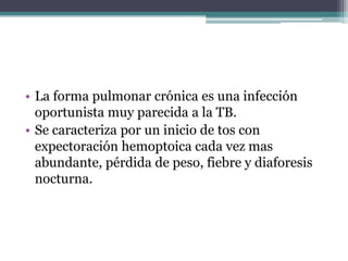 • La forma pulmonar crónica es una infección
  oportunista muy parecida a la TB.
• Se caracteriza por un inicio de tos con
  expectoración hemoptoica cada vez mas
  abundante, pérdida de peso, fiebre y diaforesis
  nocturna.
 