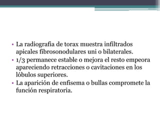 • La radiografia de torax muestra infiltrados
  apicales fibrosonodulares uni o bilaterales.
• 1/3 permanece estable o mejora el resto empeora
  apareciendo retracciones o cavitaciones en los
  lóbulos superiores.
• La aparición de enfisema o bullas compromete la
  función respiratoria.
 