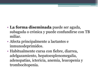 • La forma diseminada puede ser aguda,
  subaguda o crónica y puede confundirse con TB
  miliar.
• Afecta principalmente a lactantes e
  inmunodeprimidos.
• Habitualmente cursa con fiebre, diarrea,
  adelgazamiento, hepatoesplenomegalia,
  adenopatías, ictericia, anemia, leucopenia y
  trombocitopenia.
 