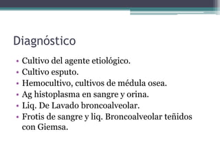 Diagnóstico
•   Cultivo del agente etiológico.
•   Cultivo esputo.
•   Hemocultivo, cultivos de médula osea.
•   Ag histoplasma en sangre y orina.
•   Liq. De Lavado broncoalveolar.
•   Frotis de sangre y liq. Broncoalveolar teñidos
    con Giemsa.
 
