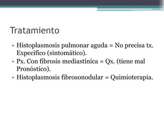 Tratamiento
• Histoplasmosis pulmonar aguda = No precisa tx.
  Expecifico (sintomático).
• Px. Con fibrosis mediastínica = Qx. (tiene mal
  Pronóstico).
• Histoplasmosis fibrosonodular = Quimioterapia.
 