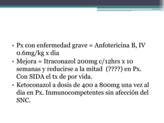 • Px con enfermedad grave = Anfotericina B, IV
  0.6mg/kg x dia
• Mejora = Itraconazol 200mg c/12hrs x 10
  semanas y reducirse a la mitad (????) en Px.
  Con SIDA el tx de por vida.
• Ketoconazol a dosis de 400 a 800mg una vez al
  dia en Px. Inmunocompetentes sin afección del
  SNC.
 
