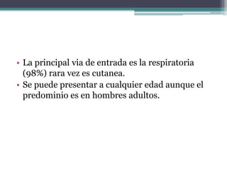 • La principal via de entrada es la respiratoria
  (98%) rara vez es cutanea.
• Se puede presentar a cualquier edad aunque el
  predominio es en hombres adultos.
 