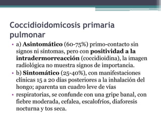 Coccidioidomicosis primaria
pulmonar
• a) Asintomático (60-75%) primo-contacto sin
  signos ni síntomas, pero con positividad a la
  intradermorreacción (coccidioidina), la imagen
  radiológica no muestra signos de importancia.
• b) Sintomático (25-40%), con manifestaciones
  clínicas 15 a 20 días posteriores a la inhalación del
  hongo; aparenta un cuadro leve de vías
• respiratorias, se confunde con una gripe banal, con
  fiebre moderada, cefalea, escalofríos, diaforesis
  nocturna y tos seca.
 