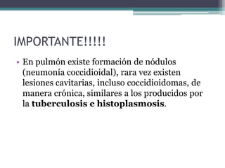 IMPORTANTE!!!!!
• En pulmón existe formación de nódulos
  (neumonía coccidioidal), rara vez existen
  lesiones cavitarias, incluso coccidioidomas, de
  manera crónica, similares a los producidos por
  la tuberculosis e histoplasmosis.
 