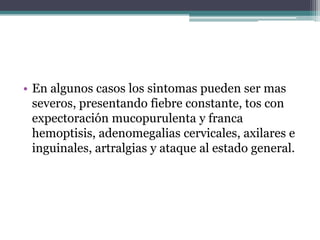• En algunos casos los sintomas pueden ser mas
  severos, presentando fiebre constante, tos con
  expectoración mucopurulenta y franca
  hemoptisis, adenomegalias cervicales, axilares e
  inguinales, artralgias y ataque al estado general.
 