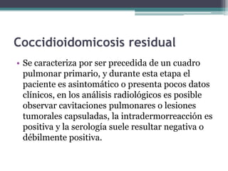 Coccidioidomicosis residual
• Se caracteriza por ser precedida de un cuadro
  pulmonar primario, y durante esta etapa el
  paciente es asintomático o presenta pocos datos
  clínicos, en los análisis radiológicos es posible
  observar cavitaciones pulmonares o lesiones
  tumorales capsuladas, la intradermorreacción es
  positiva y la serología suele resultar negativa o
  débilmente positiva.
 
