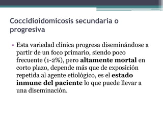 Coccidioidomicosis secundaria o
progresiva

• Esta variedad clínica progresa diseminándose a
  partir de un foco primario, siendo poco
  frecuente (1-2%), pero altamente mortal en
  corto plazo, depende más que de exposición
  repetida al agente etiológico, es el estado
  inmune del paciente lo que puede llevar a
  una diseminación.
 