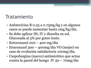 Tratamiento
• Anfotericina B 0.25 a 0.75mg/kg y en algunos
  casos se puede aumentar hasta 1mg/kg/dia.
• Se debe aplicar IH, IV y disuelta en sol.
  Glucosada al 5% por goteo lento.
• Ketoconazol 200 – 400 mg/dia
• Itraconazol 300 – 400mg/dia VO (mejor) en
  caso de evolución satisfactoria 100mg/dia.
• Caspofungina (nuevo) antimicótico que actua
  contra la pared del hongo IV 50 – 70mg/dia
 