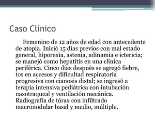 Caso Clínico
    Femenino de 12 años de edad con antecedente
 de atopia. Inició 15 días previos con mal estado
 general, hiporexia, astenia, adinamia e ictericia;
 se manejó como hepatitis en una clínica
 periférica. Cinco días después se agregó fiebre,
 tos en accesos y dificultad respiratoria
 progresiva con cianosis distal; se ingresó a
 terapia intensiva pediátrica con intubación
 nasotraqueal y ventilación mecánica.
 Radiografía de tórax con infiltrado
 macronodular basal y medio, múltiple.
 