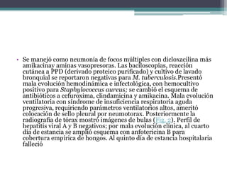 • Se manejó como neumonía de focos múltiples con dicloxacilina más
  amikacinay aminas vasopresoras. Las baciloscopias, reacción
  cutánea a PPD (derivado proteico purificado) y cultivo de lavado
  bronquial se reportaron negativas para M. tuberculosis.Presentó
  mala evolución hemodinámica e infectológica, con hemocultivo
  positivo para Staphylococcus aureus; se cambió el esquema de
  antibióticos a cefuroxima, clindamicina y amikacina. Mala evolución
  ventilatoria con síndrome de insuficiencia respiratoria aguda
  progresiva, requiriendo parámetros ventilatorios altos, ameritó
  colocación de sello pleural por neumotorax. Posteriormente la
  radiografía de tórax mostró imágenes de bulas (Fig. 2). Perfil de
  hepatitis viral A y B negativos; por mala evolución clínica, al cuarto
  día de estancia se amplió esquema con anfotericina B para
  cobertura empírica de hongos. Al quinto día de estancia hospitalaria
  falleció
 