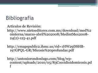 Bibliografia
Artículos de Revisión:
http://www.nietoeditores.com.mx/download/med%2
  0interna/marzo-abril%202008/MedintMex2008-
  24(2)-125-41.pdf

http://cmapspublic2.ihmc.us/rid=1HW29DSHB-
  197GPQL-GR/Micosis%20profundas.pdf

http://antoniorondonlugo.com/blog/wp-
  content/uploads/2010/05/83Coccidioidomicosis.pd
  f
 