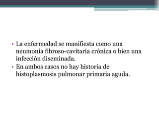 • La enfermedad se manifiesta como una
  neumonia fibroso-cavitaria crónica o bien una
  infección diseminada.
• En ambos casos no hay historia de
  histoplasmosis pulmonar primaria aguda.
 