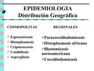 EPIDEMIOLOGIA 
Distribución Geográfica 
COSMOPOLITAS 
 Esporotricosis 
 Histoplasmosis 
 Criptococcosis 
 Candidiasis 
 Aspergilosis 
REGIONALES 
Paracoccidiodomicosis 
Histoplasmosis africana 
Blastomicosis 
norteamericana 
Coccidiodomicosis 
 