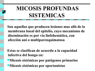 MICOSIS PROFUNDAS 
SISTEMICAS 
Son aquellas que producen lesiones mas allá de la 
membrana basal del epitelio, cuyo mecanismo de 
diseminación es por vía linfohemática, con 
afección uni o multiparenquimatosa 
Estas se clasifican de acuerdo a la capacidad 
infectiva del hongo en: 
Micosis sistémicas por patógenos primarios 
Micosis sistémicas por oportunistas 
 