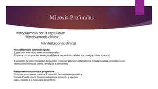 Manifestaciones clínicas
Micosis Profundas
Histoplasmosis por H capsulatum
“Histoplasmosis clásica”.
Histoplasmosis pulmonar aguda:
Exposición leve: 90% suele ser asintomático
Empieza con un proceso seudogripal (fiebre, escalofríos, cefalea, tos, mialgia y dolor torácico)
Exposición de gran intensidad: Se pueden presentar procesos inflamatorios, linfadenopatías persistentes con
obstrucción bronquial, artritis, artralgias o pericarditis.
Histoplasmosis pulmonar progresiva:
Síntomas pulmonares crónicos: Formación de cavidades apicales y
fibrosis. Puede ocurrir fibrosis mediastínica (corazón y algunos
vasos) debido a la respuesta del anfitrión
 