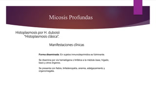 Manifestaciones clínicas
Micosis Profundas
Histoplasmosis por H. duboisii
“Histoplasmosis clásica”.
Forma diseminada: En sujetos inmunodeprimidos es fulminante.
Se disemina por vía hematógena o linfática a la médula ósea, hígado,
bazo y otros órganos.
Se presenta con fiebre, linfadenopatía, anemia, adelgazamiento y
organomegalia.
 
