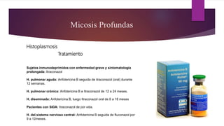 Tratamiento
Micosis Profundas
Histoplasmosis
Sujetos inmunodeprimidos con enfermedad grave y sintomatología
prolongada: Itraconazol
H. pulmonar aguda: Anfotericina B seguida de itraconazol (oral) durante
12 semanas.
H. pulmonar crónica: Anfotericina B e Itraconazol de 12 a 24 meses.
H. diseminada: Anfotericina B, luego Itraconazol oral de 6 a 18 meses
Pacientes con SIDA: Itraconazol de por vida.
H. del sistema nervioso central: Anfotericina B seguida de fluconazol por
9 a 12meses.
 