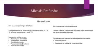 Generalidades
Los agentes patógenos son:
• Blastomyces dermatitidis
• Hystoplasma capsulatum
• Coccidioides inmitis
• Paracoccidioides Brasiliensi
• Penicillium marneffei
Micosis Profundas
Son causadas por hongos di mórficos
Forma filamentosa en la naturaleza y Laboratorio entre 25 - 30
ºC y Forma levaduriforme a los 37 ºC
Son consideradas micosis endémicas
Con frecuencia la infección es latente y se reactiva cuando:
• Inmunosupresión
• Residencia en habitad de no endemicidad
Tienden a afectar a las vísceras profundas tras la diseminación
del hongo desde los pulmones.
 