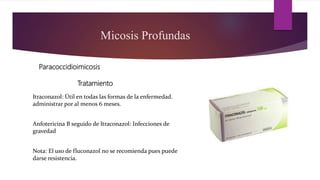 Micosis Profundas
Paracoccidioimicosis
Itraconazol: Útil en todas las formas de la enfermedad.
administrar por al menos 6 meses.
Anfotericina B seguido de Itraconazol: Infecciones de
gravedad
Nota: El uso de fluconazol no se recomienda pues puede
darse resistencia.
Tratamiento
 