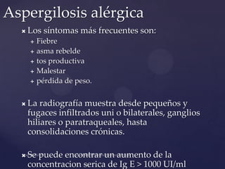 Aspergilosis alérgica


Los síntomas más frecuentes son:






Fiebre
asma rebelde
tos productiva
Malestar
pérdida de peso.



La radiografía muestra desde pequeños y
fugaces infiltrados uni o bilaterales, ganglios
hiliares o paratraqueales, hasta
consolidaciones crónicas.



Se puede encontrar un aumento de la
concentracion serica de Ig E > 1000 UI/ml

 