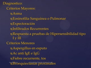 Diagnostico:
Criterios Mayores:
 Asma
 Eosinofilia Sanguínea o Pulmonar
 Expectoración
 Infiltrados Recurrentes
 Respuesta a pruebas de Hipersensibilidad tipo
I y III
Criterios Menores
 Aspergillus en esputo
 Ac anti IgE e IgG
 Fiebre recurrente, tos
 Bronquiectasias proximales

 