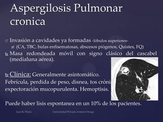 Aspergilosis Pulmonar
cronica


Invasión a cavidades ya formadas -lóbulos superiores

(CA, TBC, bulas enfisematosas, abscesos piógenos, Quistes, FQ)



Masa redondeada móvil con signo clásico del cascabel
(medialuna aérea).



Clínica: Generalmente asintomático.

Febrícula, perdida de peso, disnea, tos crónica,
expectoración mucopurulenta. Hemoptisis.

Puede haber lisis espontanea en un 10% de los pacientes.

 