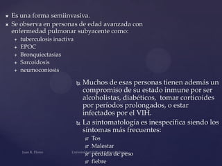 


Es una forma semiinvasiva.
Se observa en personas de edad avanzada con
enfermedad pulmonar subyacente como:







tuberculosis inactiva
EPOC
Bronquiectasias
Sarcoidosis
neumoconiosis

Muchos de esas personas tienen además un
compromiso de su estado inmune por ser
alcoholistas, diabéticos, tomar corticoides
por períodos prolongados, o estar
infectados por el VIH.
 La sintomatología es inespecífica siendo los
síntomas más frecuentes:








Tos
Malestar
pérdida de peso
fiebre

 