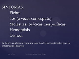 SINTOMAS:
Fiebre
Tos (a veces con esputo)
Molestias torácicas inespecíficas
Hemoptisis
Disnea.
La fiebre usualmente responde aun tto de glucocorticoides pero la
enfermedad Progresa.

 