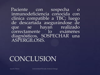 Paciente
con
sospecha
o
inmunodeficiencia conocida con
clínica compatible a TBC; luego
de descartada asegurándose de
que
se
hayan
realizado
correctamente
lo
exámenes
diagnósticos, SOSPECHAR una
ASPERGILOSIS.

CONCLUSION

 
